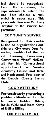 Text Box: feel should be recognized. From the nominees, the superintendents select the one best choice; a task which is never easy. This years selection was Mr. Tony Traylor of the Water Department. COMMUNITY SERVICERecognized for their contribution to organizations outside the City were Don Foerster, President of the Local Planning Emergency Committee; �Mac� McDonald for his Congressional appointment as Service Academy Liaison and Richard Hazlewood, President of the Dubois County Shrine Club.GOOD ATTITUDE For consistently presenting a positive attitude to the public were Debbie Aders, Jackie Wehr and Janet Kemp of Utility Billing.FIRE DEPARTMENT